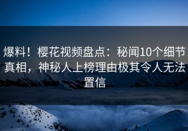 爆料！樱花视频盘点：秘闻10个细节真相，神秘人上榜理由极其令人无法置信
