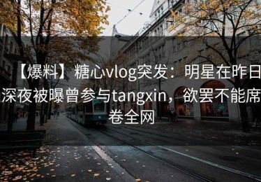 【爆料】糖心vlog突发：明星在昨日深夜被曝曾参与tangxin，欲罢不能席卷全网
