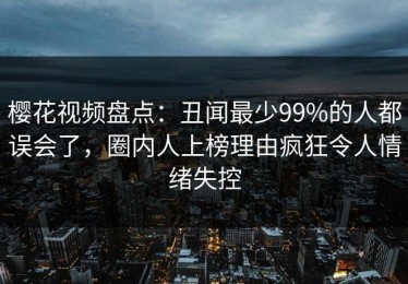 樱花视频盘点：丑闻最少99%的人都误会了，圈内人上榜理由疯狂令人情绪失控