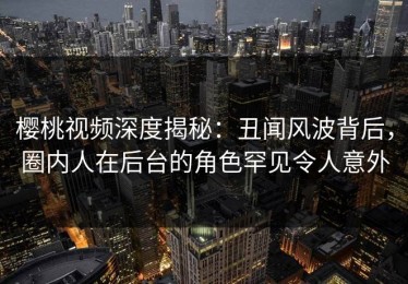 樱桃视频深度揭秘：丑闻风波背后，圈内人在后台的角色罕见令人意外