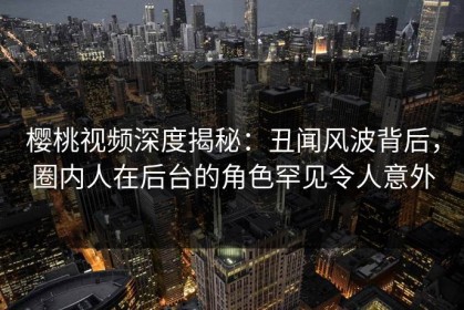樱桃视频深度揭秘：丑闻风波背后，圈内人在后台的角色罕见令人意外