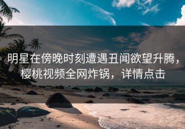 明星在傍晚时刻遭遇丑闻欲望升腾，樱桃视频全网炸锅，详情点击