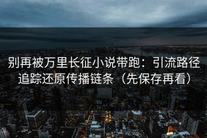 别再被万里长征小说带跑：引流路径追踪还原传播链条（先保存再看）