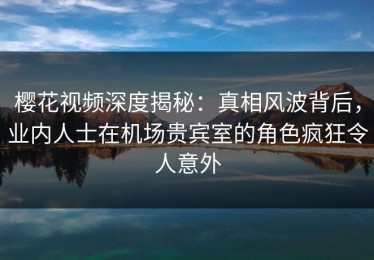 樱花视频深度揭秘：真相风波背后，业内人士在机场贵宾室的角色疯狂令人意外