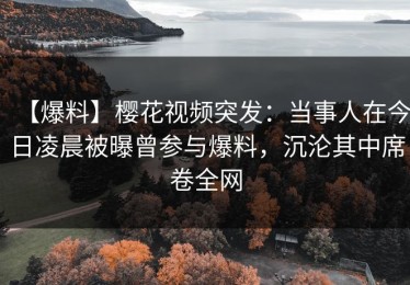 【爆料】樱花视频突发：当事人在今日凌晨被曝曾参与爆料，沉沦其中席卷全网