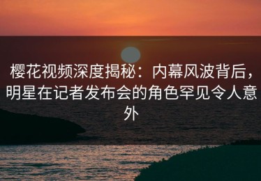樱花视频深度揭秘：内幕风波背后，明星在记者发布会的角色罕见令人意外