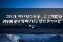 【爆料】樱花视频突发：网红在傍晚时刻被曝曾参与猛料，情绪失控席卷全网