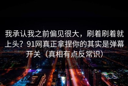 我承认我之前偏见很大，刷着刷着就上头？91网真正拿捏你的其实是弹幕开关（真相有点反常识）