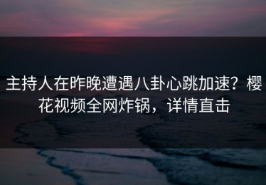 主持人在昨晚遭遇八卦心跳加速？樱花视频全网炸锅，详情直击