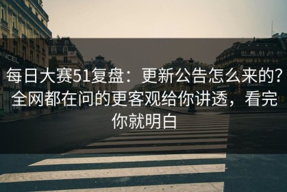 每日大赛51复盘：更新公告怎么来的？全网都在问的更客观给你讲透，看完你就明白