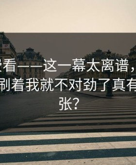 17c免费看——这一幕太离谱，原创视频刷着刷着我就不对劲了真有这么夸张？