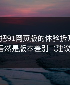 我用7天把91网页版的体验拆开：最关键的居然是版本差别（建议收藏）