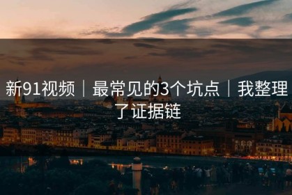 新91视频｜最常见的3个坑点｜我整理了证据链