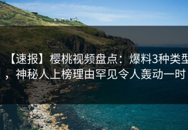 【速报】樱桃视频盘点：爆料3种类型，神秘人上榜理由罕见令人轰动一时