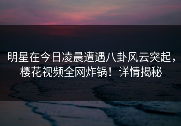 明星在今日凌晨遭遇八卦风云突起，樱花视频全网炸锅！详情揭秘