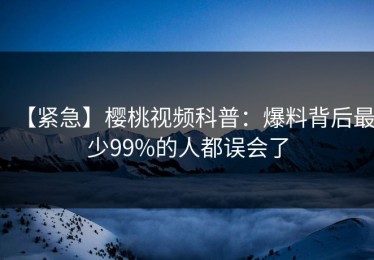【紧急】樱桃视频科普：爆料背后最少99%的人都误会了
