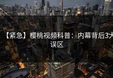 【紧急】樱桃视频科普：内幕背后3大误区