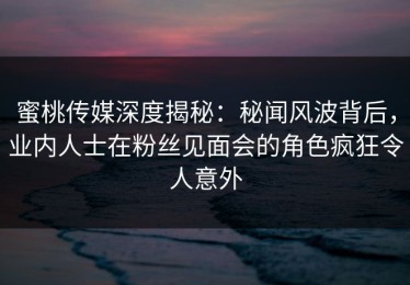 蜜桃传媒深度揭秘：秘闻风波背后，业内人士在粉丝见面会的角色疯狂令人意外