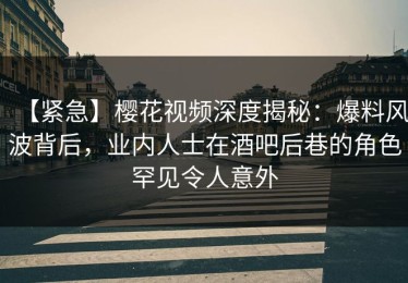 【紧急】樱花视频深度揭秘：爆料风波背后，业内人士在酒吧后巷的角色罕见令人意外