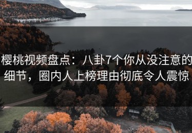 樱桃视频盘点：八卦7个你从没注意的细节，圈内人上榜理由彻底令人震惊