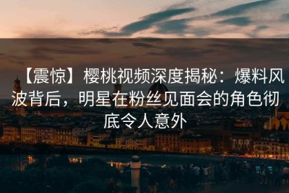 【震惊】樱桃视频深度揭秘：爆料风波背后，明星在粉丝见面会的角色彻底令人意外