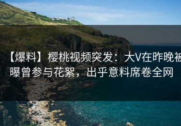 【爆料】樱桃视频突发：大V在昨晚被曝曾参与花絮，出乎意料席卷全网
