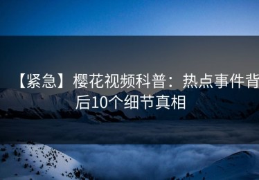 【紧急】樱花视频科普：热点事件背后10个细节真相
