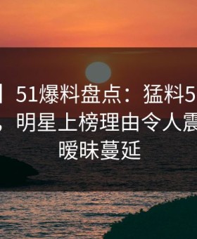 【速报】51爆料盘点：猛料5条亲测有效秘诀，明星上榜理由令人震惊令人暧昧蔓延