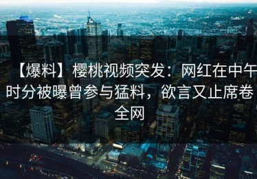 【爆料】樱桃视频突发：网红在中午时分被曝曾参与猛料，欲言又止席卷全网