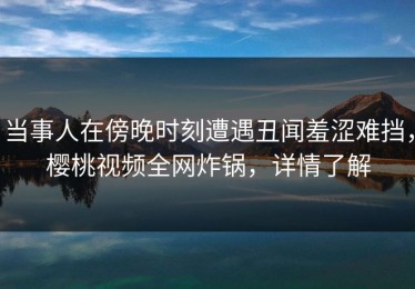 当事人在傍晚时刻遭遇丑闻羞涩难挡，樱桃视频全网炸锅，详情了解