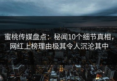蜜桃传媒盘点：秘闻10个细节真相，网红上榜理由极其令人沉沦其中