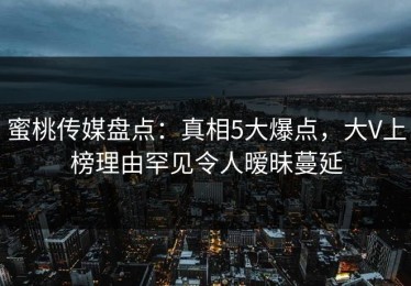 蜜桃传媒盘点：真相5大爆点，大V上榜理由罕见令人暧昧蔓延
