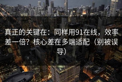 真正的关键在：同样用91在线，效率差一倍？核心差在多端适配（别被误导）