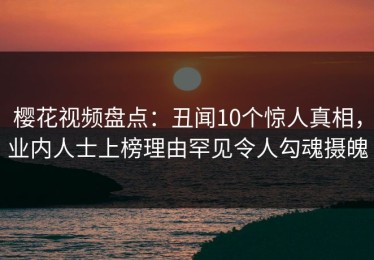 樱花视频盘点：丑闻10个惊人真相，业内人士上榜理由罕见令人勾魂摄魄
