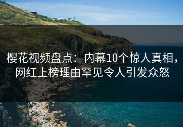 樱花视频盘点：内幕10个惊人真相，网红上榜理由罕见令人引发众怒