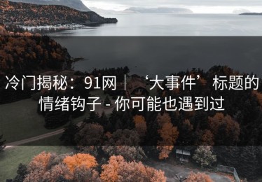 冷门揭秘：91网｜‘大事件’标题的情绪钩子 - 你可能也遇到过
