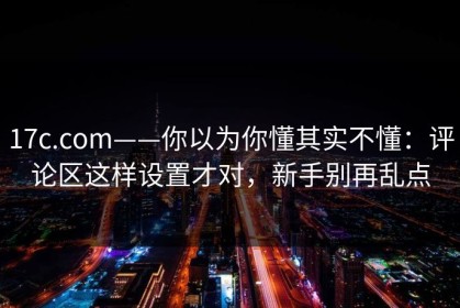 17c.com——你以为你懂其实不懂：评论区这样设置才对，新手别再乱点