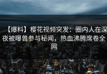 【爆料】樱花视频突发：圈内人在深夜被曝曾参与秘闻，热血沸腾席卷全网