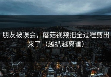 朋友被误会，蘑菇视频把全过程剪出来了（越扒越离谱）