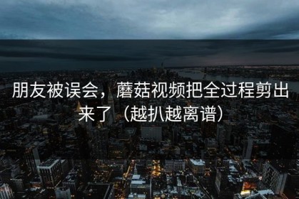 朋友被误会，蘑菇视频把全过程剪出来了（越扒越离谱）