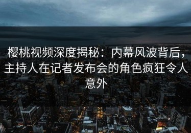 樱桃视频深度揭秘：内幕风波背后，主持人在记者发布会的角色疯狂令人意外