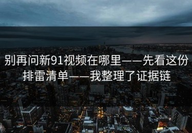 别再问新91视频在哪里——先看这份排雷清单——我整理了证据链