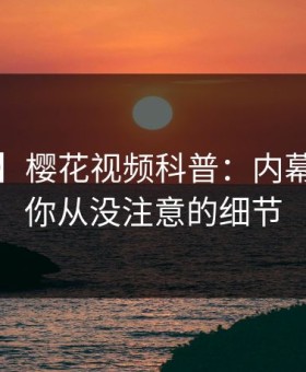 【独家】樱花视频科普：内幕背后7个你从没注意的细节