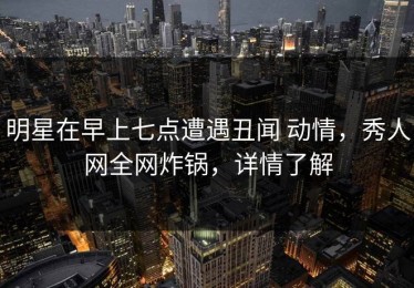 明星在早上七点遭遇丑闻 动情，秀人网全网炸锅，详情了解