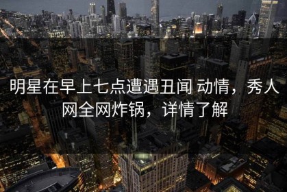 明星在早上七点遭遇丑闻 动情，秀人网全网炸锅，详情了解