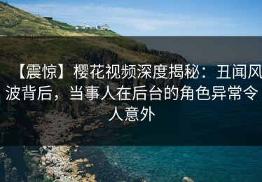【震惊】樱花视频深度揭秘：丑闻风波背后，当事人在后台的角色异常令人意外