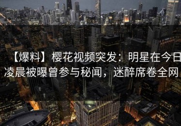 【爆料】樱花视频突发：明星在今日凌晨被曝曾参与秘闻，迷醉席卷全网