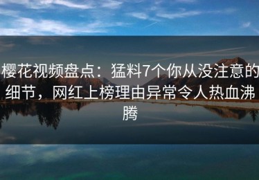 樱花视频盘点：猛料7个你从没注意的细节，网红上榜理由异常令人热血沸腾
