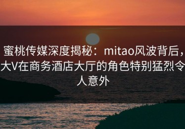 蜜桃传媒深度揭秘：mitao风波背后，大V在商务酒店大厅的角色特别猛烈令人意外