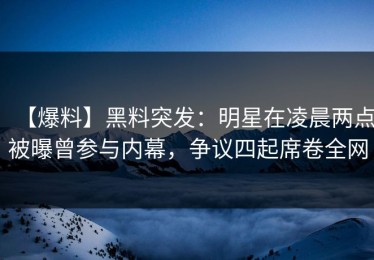 【爆料】黑料突发：明星在凌晨两点被曝曾参与内幕，争议四起席卷全网